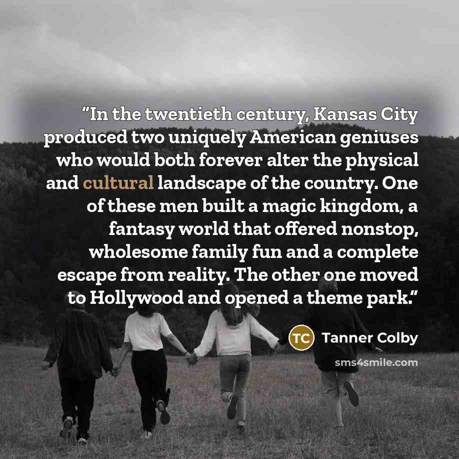 “In the twentieth century, Kansas City produced two uniquely American geniuses who would both forever alter the physical and cultural landscape of the country. One of these men built a magic kingdom, a fantasy world that offered nonstop, wholesome family fun and a complete escape from reality. The…” quote by Tanner Colby