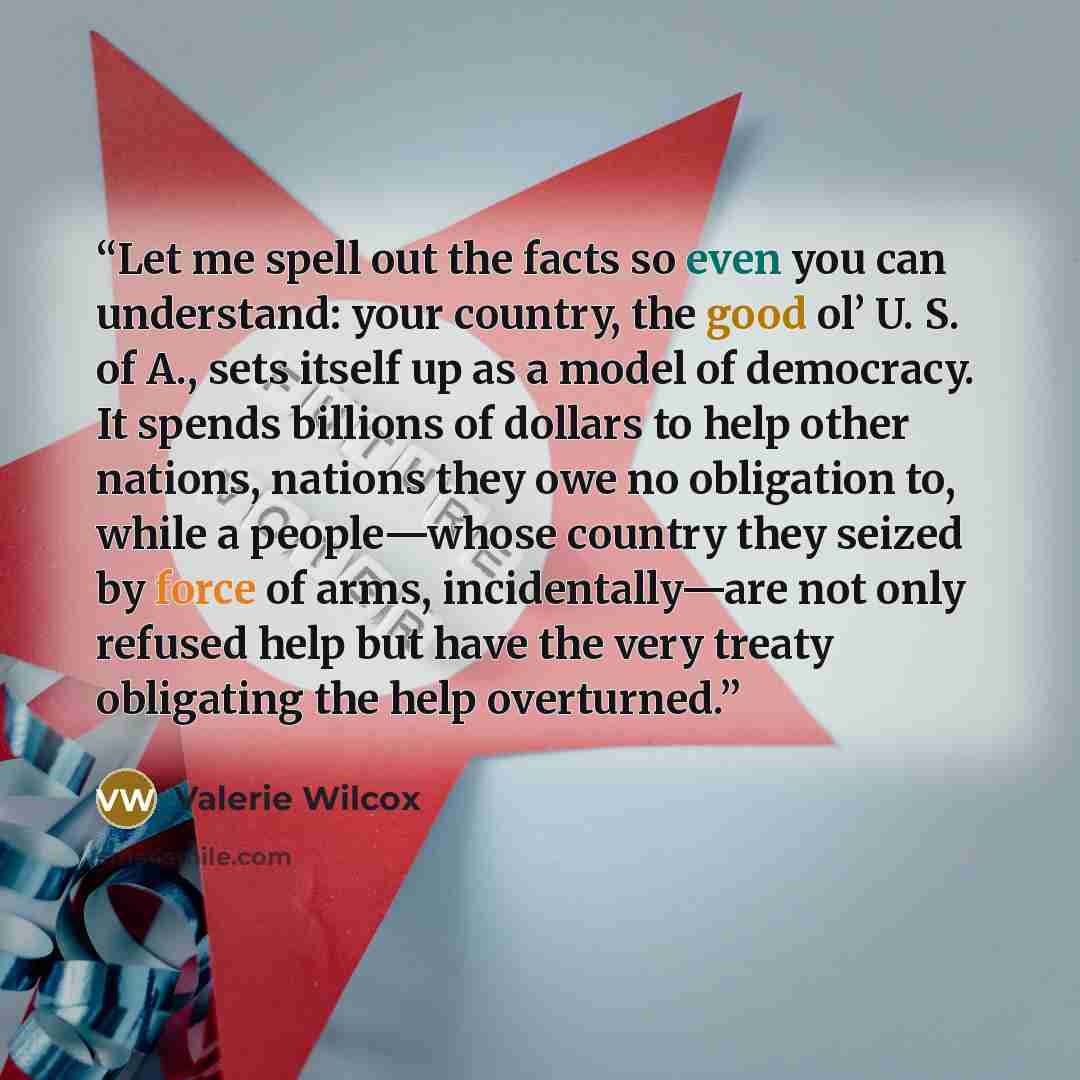 “Let me spell out the facts so even you can understand: your country, the good ol’ U. S. of A., sets itself up as a model of democracy. It spends billions of dollars to help other nations, nations they owe no obligation to, while a people—whose country they seized by force of arms, incidentally—are…” quote by Valerie Wilcox