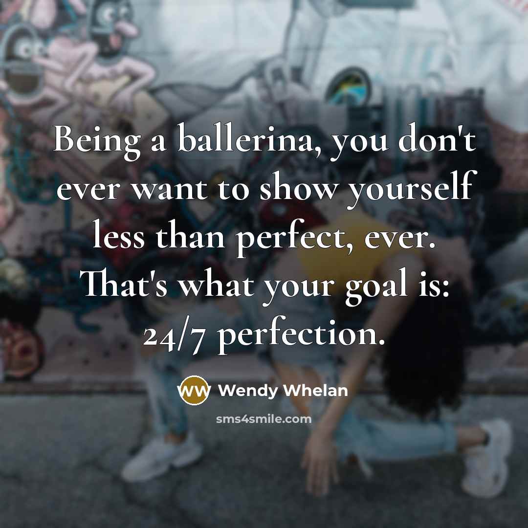 “Being a ballerina, you don't ever want to show yourself less than perfect, ever. That's what your goal is: 24/7 perfection.” quote by Wendy Whelan