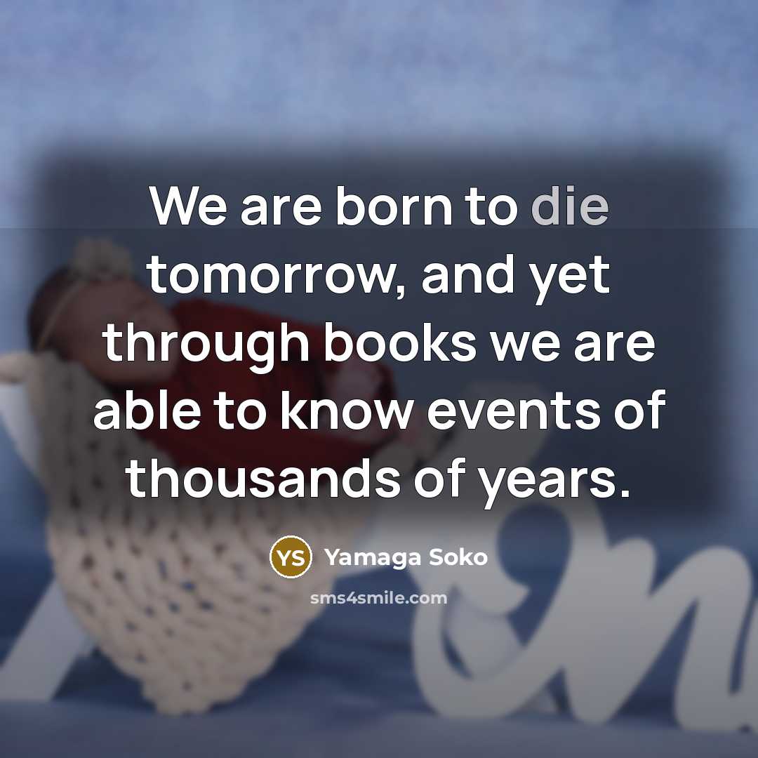 “We are born to die tomorrow, and yet through books we are able to know events of thousands of years.” quote by Yamaga Soko