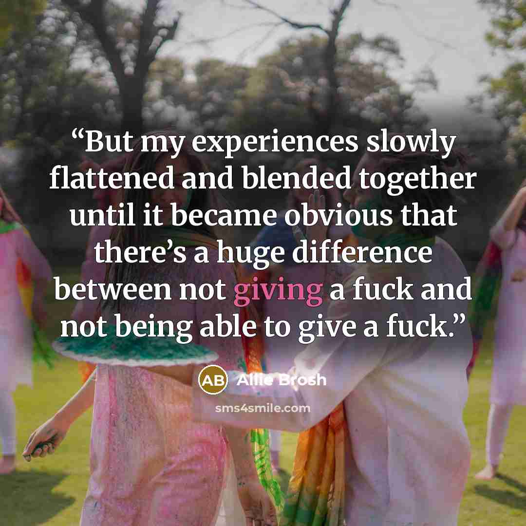 “But my experiences slowly flattened and blended together until it became obvious that there’s a huge difference between not giving a fuck and not being able to give a fuck.” quote by Allie Brosh