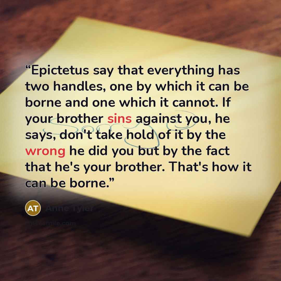 “Epictetus say that everything has two handles, one by which it can be borne and one which it cannot. If your brother sins against you, he says, don't take hold of it by the wrong he did you but by the fact that he's your brother. That's how it can be borne.” quote by Anne Tyler