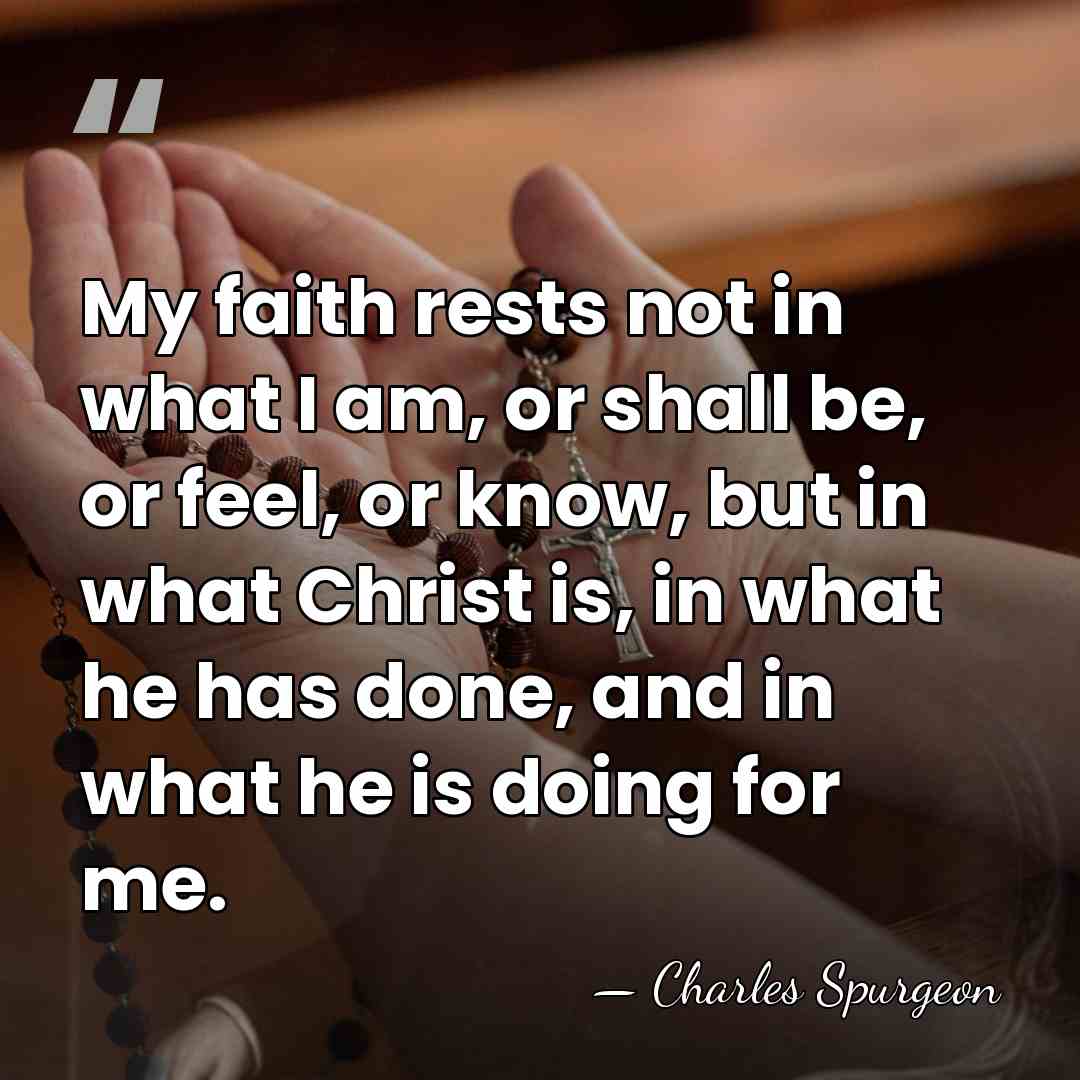 My faith rests not in what I am, or shall be, or&hellip; - Charles Spurgeon