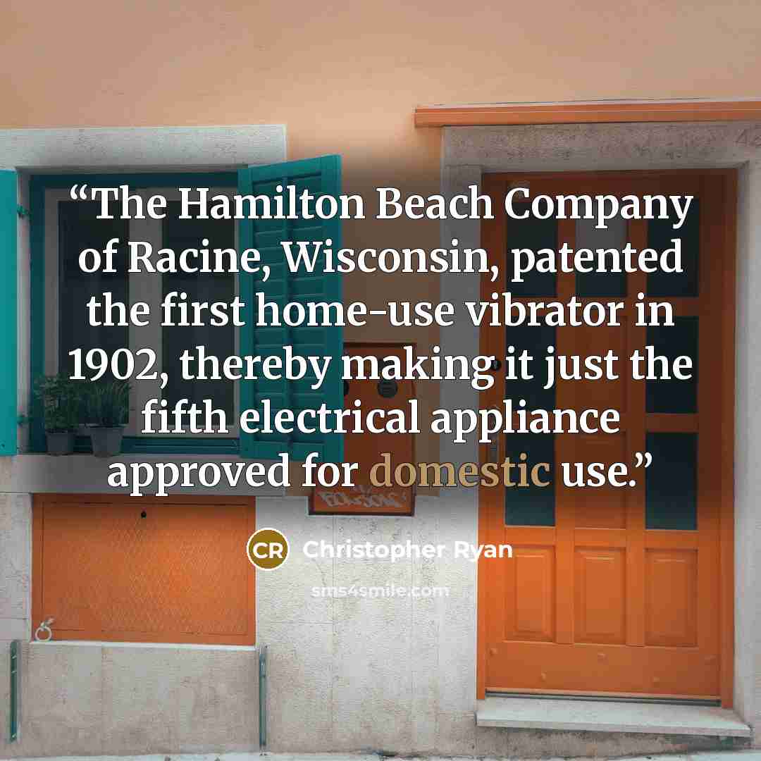 “The Hamilton Beach Company of Racine, Wisconsin, patented the first home-use vibrator in 1902, thereby making it just the fifth electrical appliance approved for domestic use.” quote by Christopher Ryan
