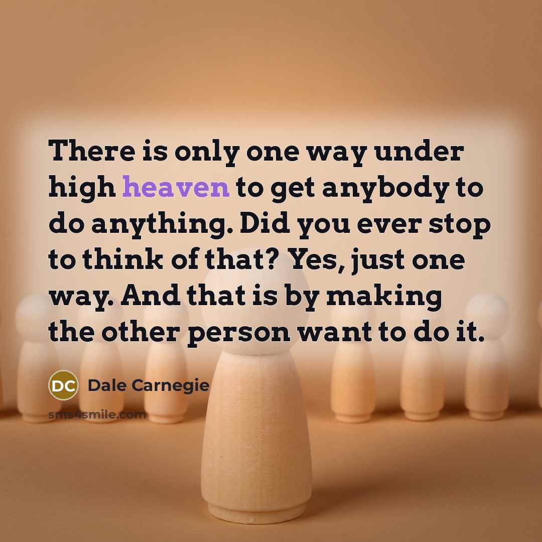 “There is only one way under high heaven to get anybody to do anything. Did you ever stop to think of that? Yes, just one way. And that is by making the other person want to do it.” quote by Dale Carnegie