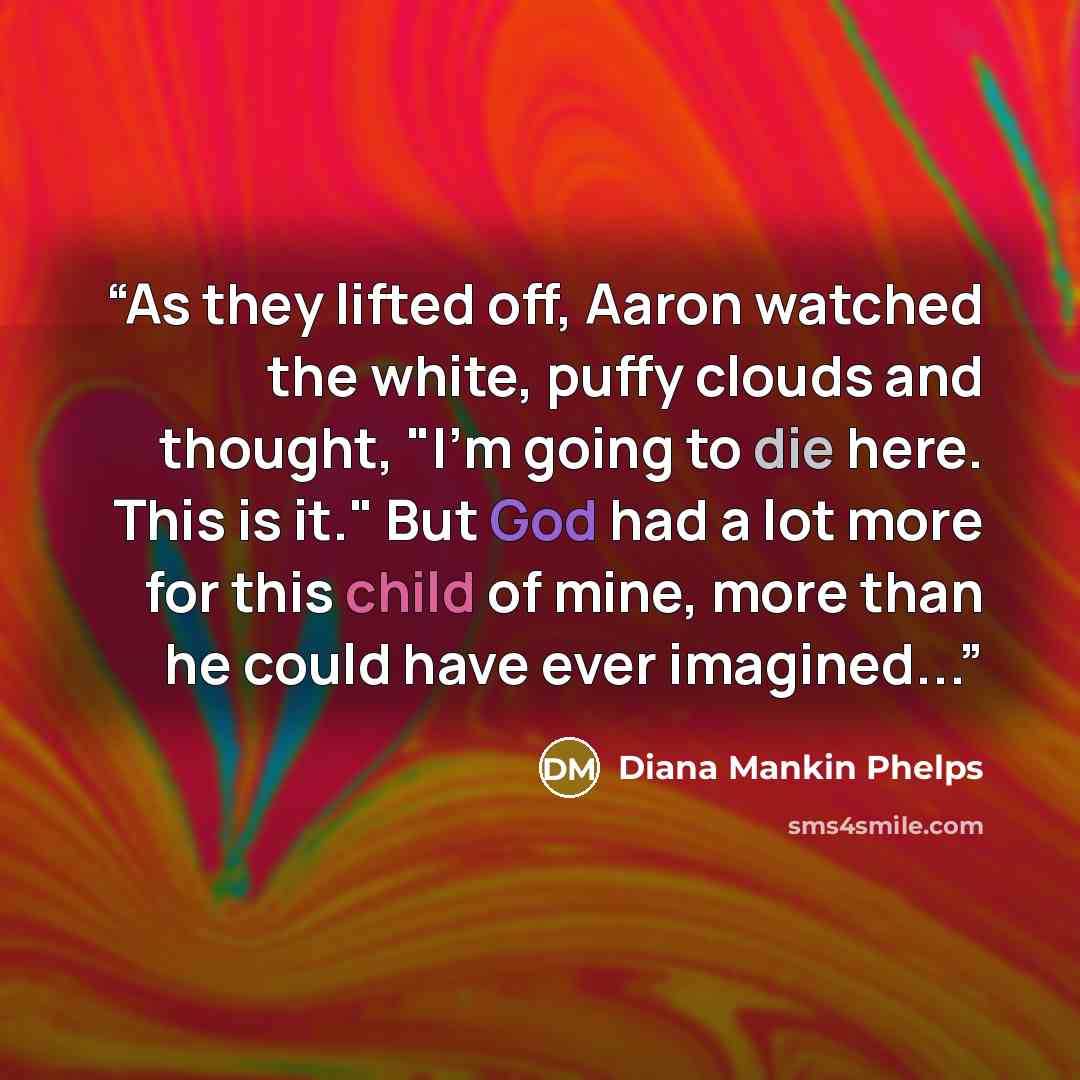 “As they lifted off, Aaron watched the white, puffy clouds and thought, "I'm going to die here. This is it." But God had a lot more for this child of mine, more than he could have ever imagined...” quote by Diana Mankin Phelps