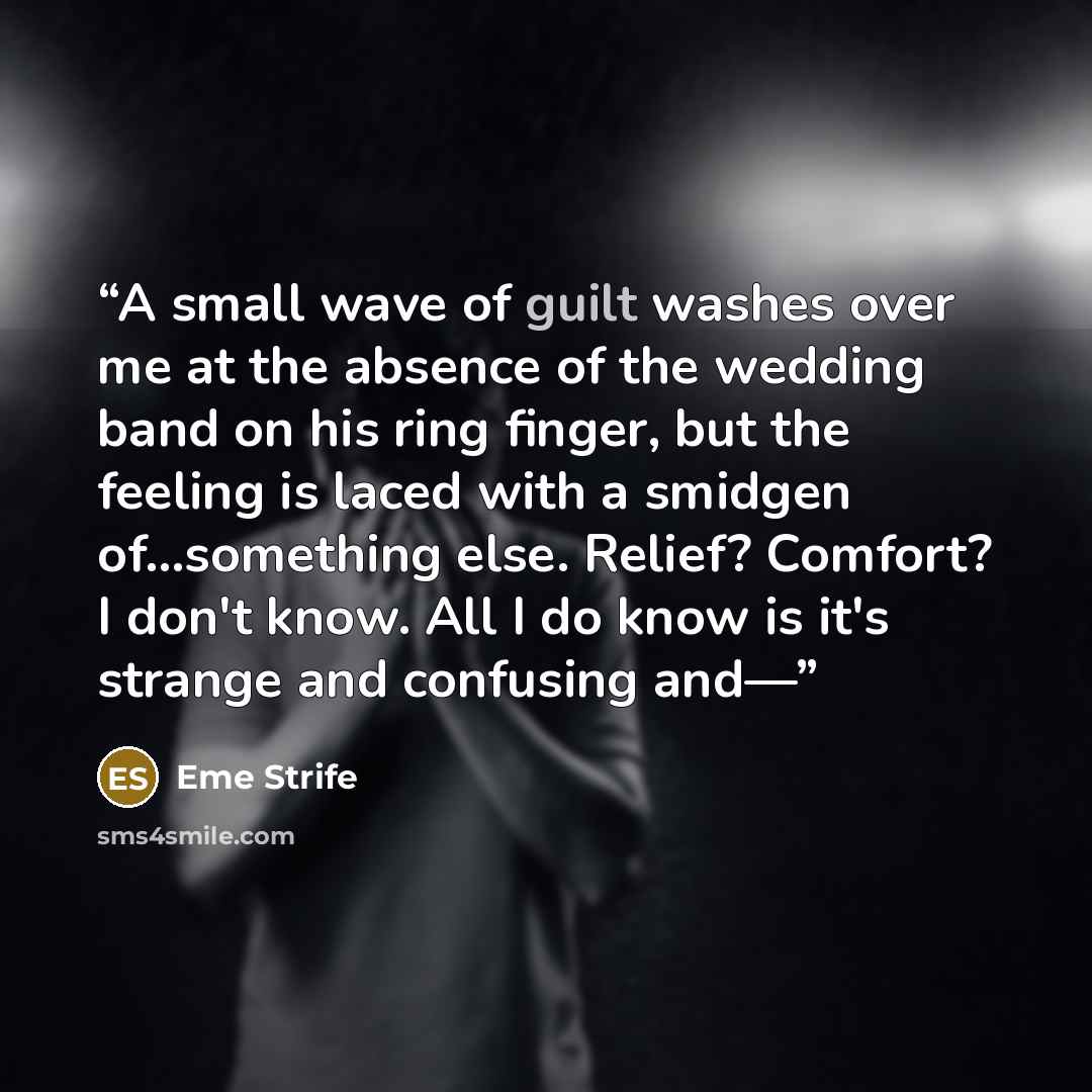 “A small wave of guilt washes over me at the absence of the wedding band on his ring finger, but the feeling is laced with a smidgen of…something else. Relief? Comfort? I don't know. All I do know is it's strange and confusing and—” quote by Eme Strife