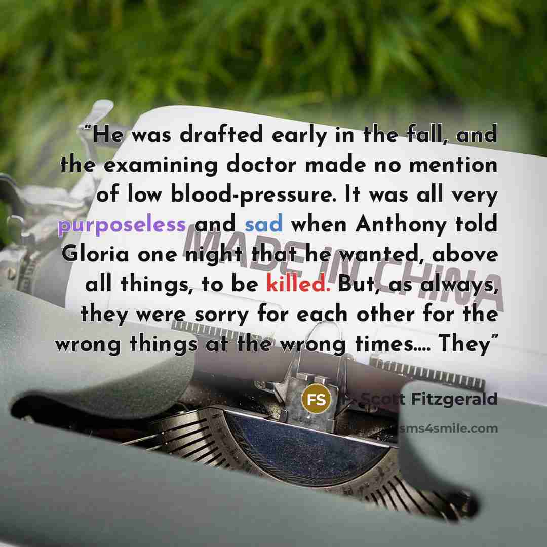 “He was drafted early in the fall, and the examining doctor made no mention of low blood-pressure. It was all very purposeless and sad when Anthony told Gloria one night that he wanted, above all things, to be killed. But, as always, they were sorry for each other for the wrong things at the wrong…” quote by F. Scott Fitzgerald