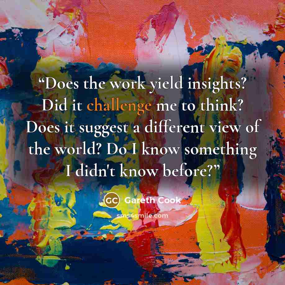 “Does the work yield insights? Did it challenge me to think? Does it suggest a different view of the world? Do I know something I didn't know before?” quote by Gareth Cook
