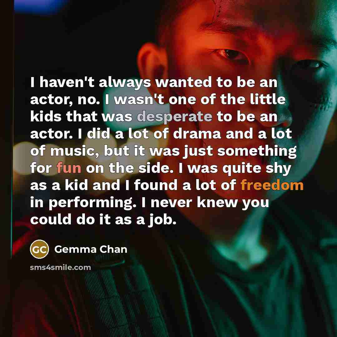 “I haven't always wanted to be an actor, no. I wasn't one of the little kids that was desperate to be an actor. I did a lot of drama and a lot of music, but it was just something for fun on the side. I was quite shy as a kid and I found a lot of freedom in performing. I never knew you could do it…” quote by Gemma Chan