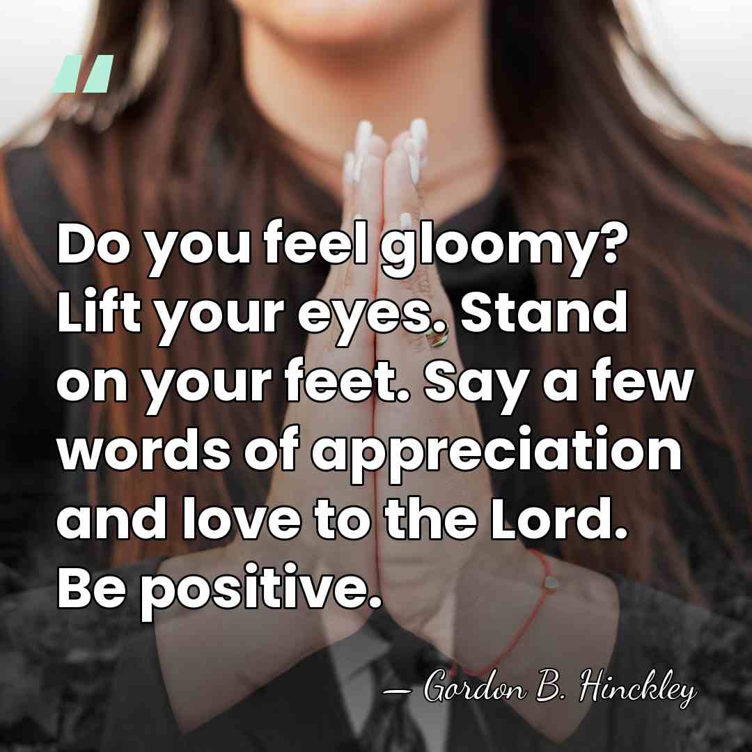 Do you feel gloomy? Lift your eyes. Stand on your feet. Say&hellip; - Gordon B. Hinckley