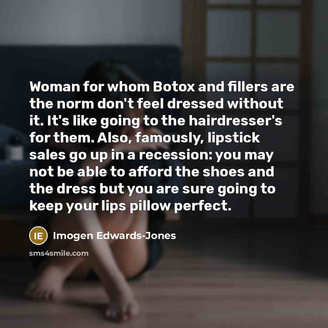 “Woman for whom Botox and fillers are the norm don't feel dressed without it. It's like going to the hairdresser's for them. Also, famously, lipstick sales go up in a recession: you may not be able to afford the shoes and the dress but you are sure going to keep your lips pillow perfect.” quote by Imogen Edwards-Jones