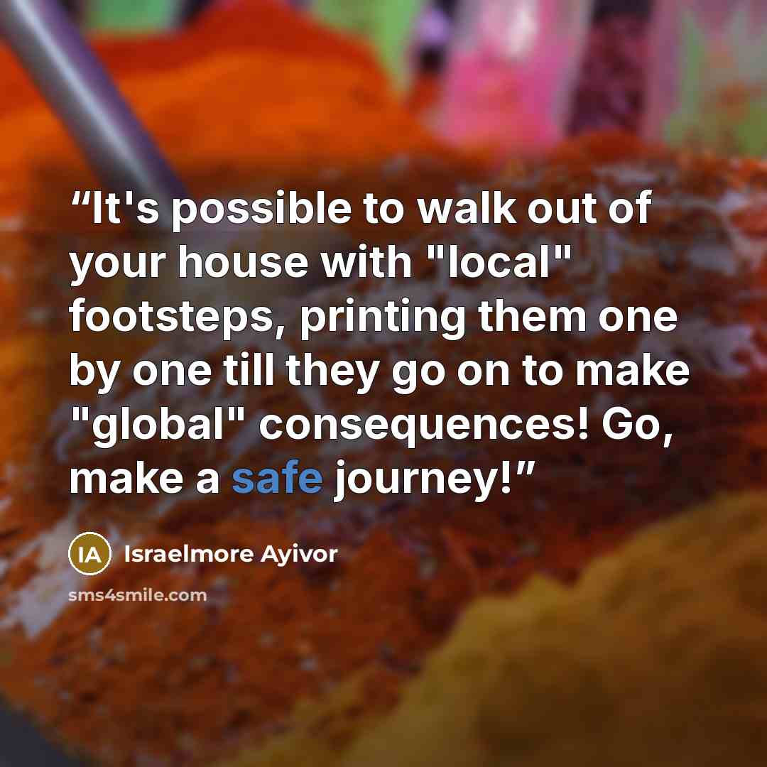 “It's possible to walk out of your house with "local" footsteps, printing them one by one till they go on to make "global" consequences! Go, make a safe journey!” quote by Israelmore Ayivor
