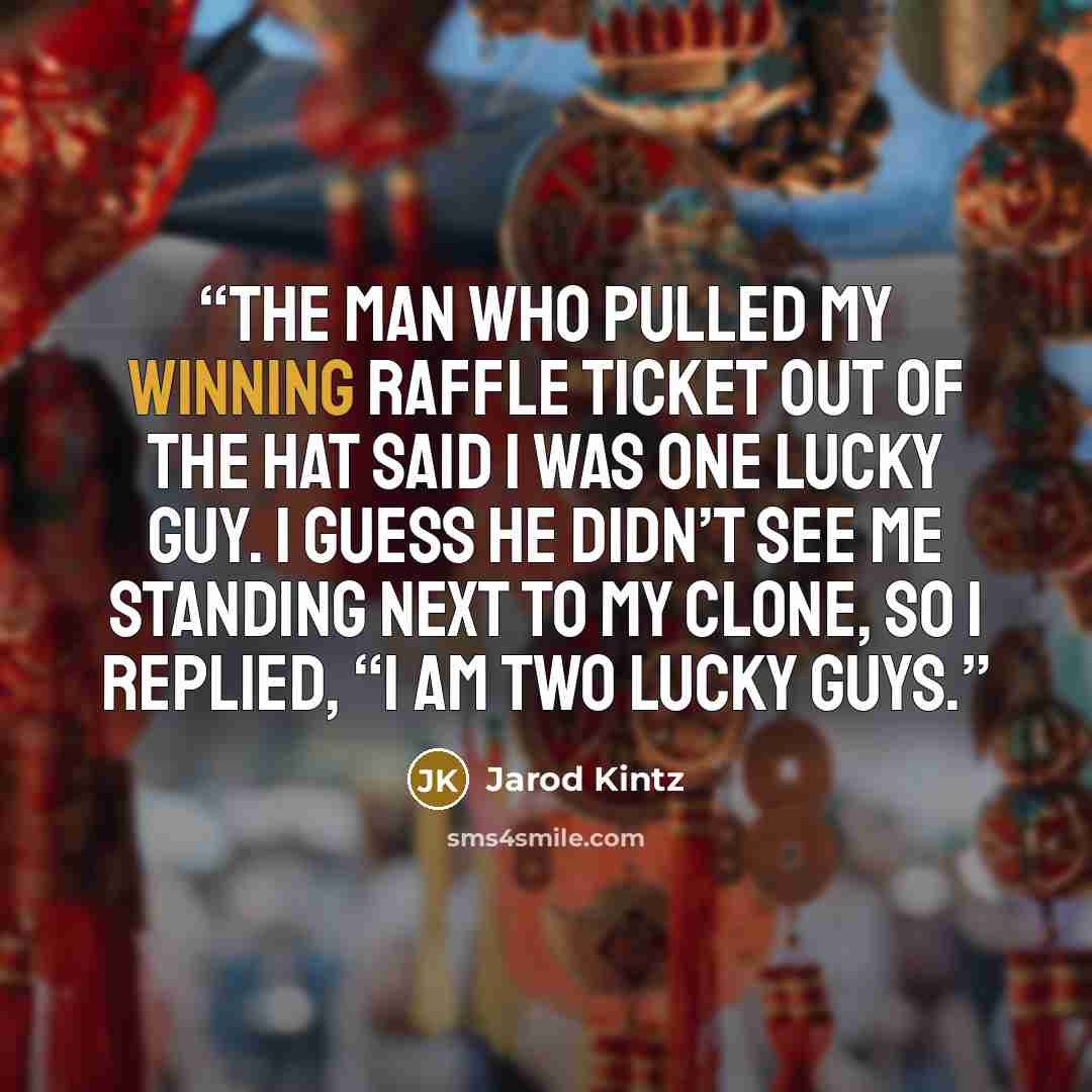 “The man who pulled my winning raffle ticket out of the hat said I was one lucky guy. I guess he didn’t see me standing next to my clone, so I replied, “I am two lucky guys.” quote by Jarod Kintz