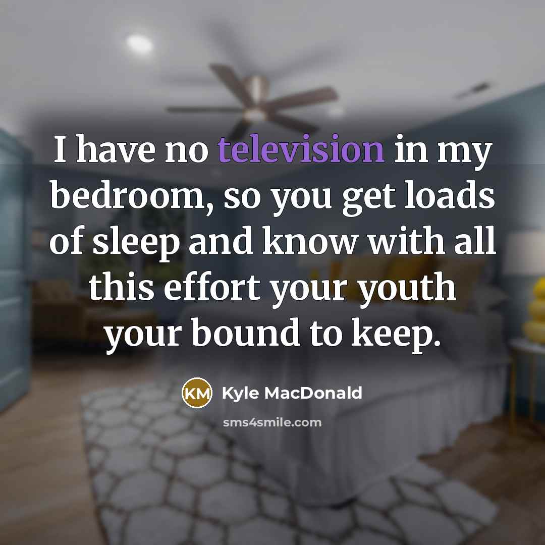 “I have no television in my bedroom, so you get loads of sleep and know with all this effort your youth your bound to keep.” quote by Kyle MacDonald