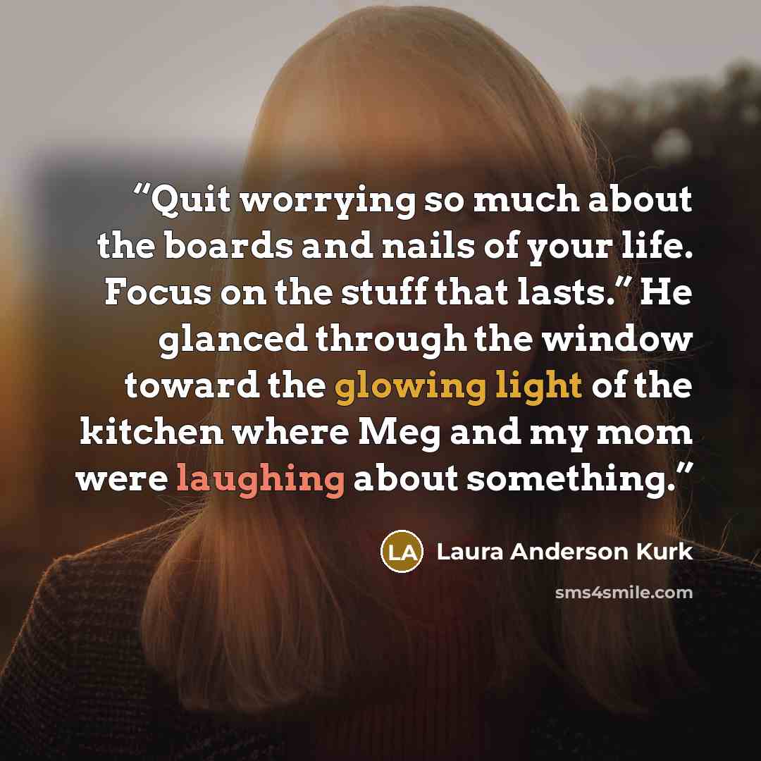 “Quit worrying so much about the boards and nails of your life. Focus on the stuff that lasts.” He glanced through the window toward the glowing light of the kitchen where Meg and my mom were laughing about something.” quote by Laura Anderson Kurk