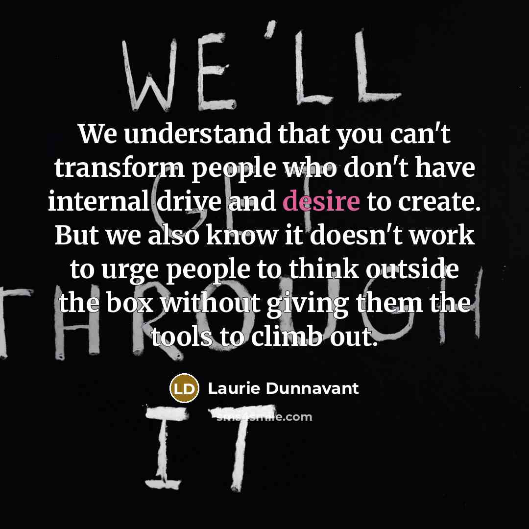 “We understand that you can't transform people who don't have internal drive and desire to create. But we also know it doesn't work to urge people to think outside the box without giving them the tools to climb out.” quote by Laurie Dunnavant