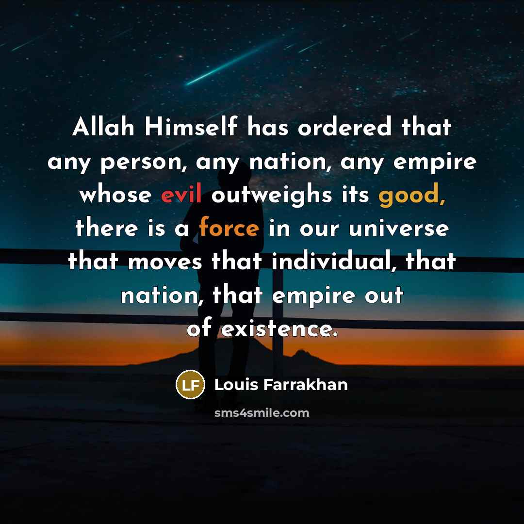 “Allah Himself has ordered that any person, any nation, any empire whose evil outweighs its good, there is a force in our universe that moves that individual, that nation, that empire out of existence.” quote by Louis Farrakhan