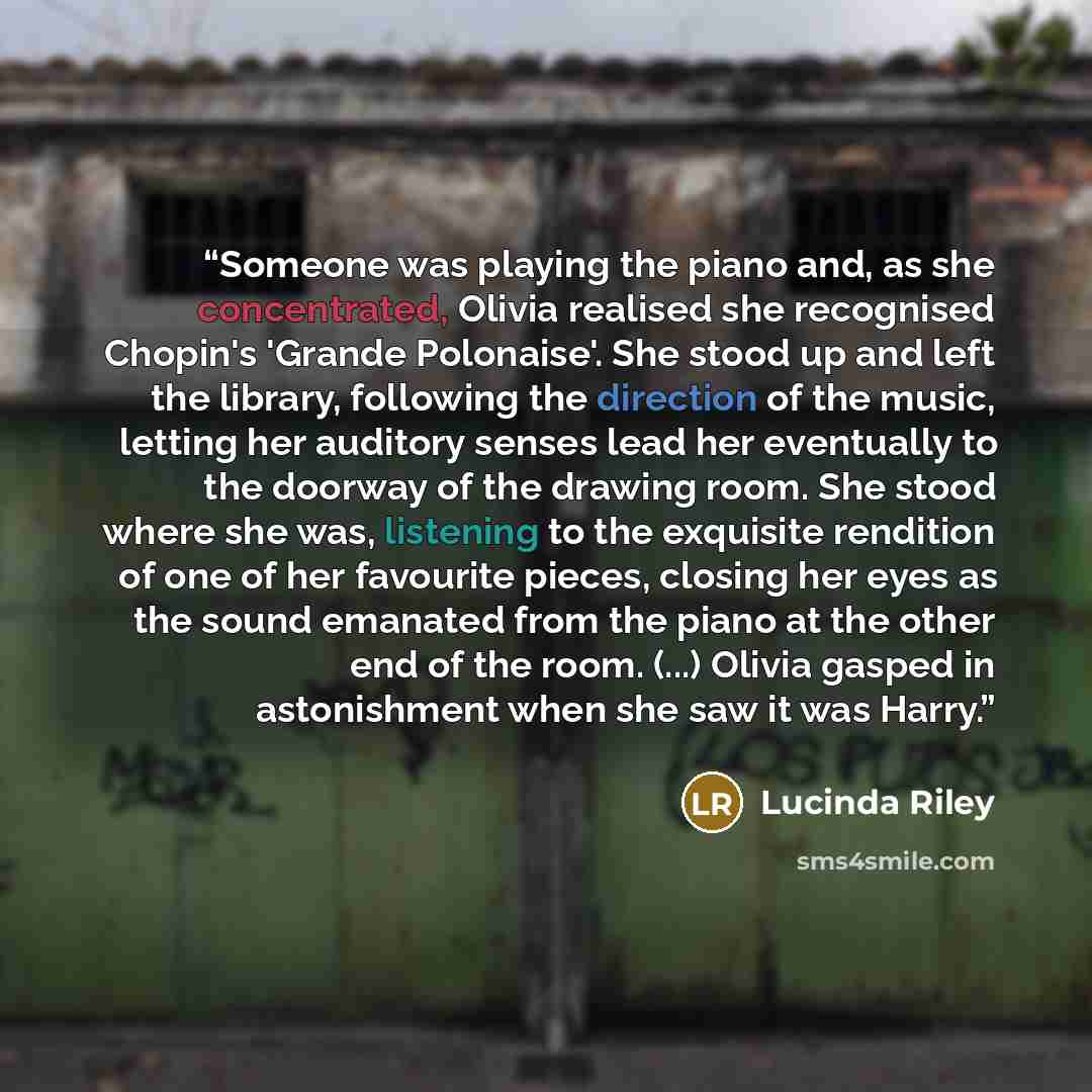 “Someone was playing the piano and, as she concentrated, Olivia realised she recognised Chopin's 'Grande Polonaise'. She stood up and left the library, following the direction of the music, letting her auditory senses lead her eventually to the doorway of the drawing room. She stood where she was…” quote by Lucinda Riley