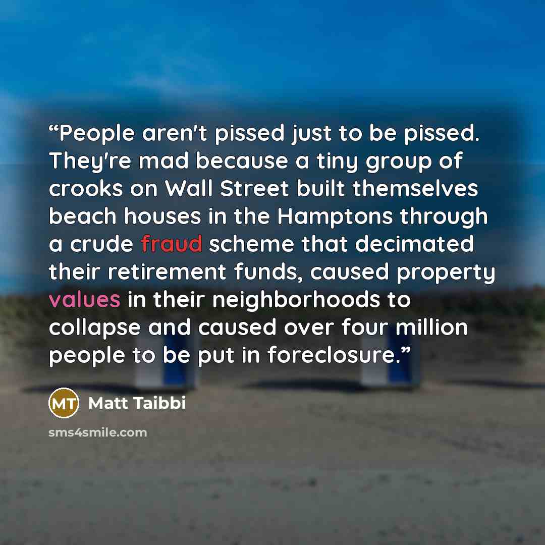 “People aren't pissed just to be pissed. They're mad because a tiny group of crooks on Wall Street built themselves beach houses in the Hamptons through a crude fraud scheme that decimated their retirement funds, caused property values in their neighborhoods to collapse and caused over four million…” quote by Matt Taibbi
