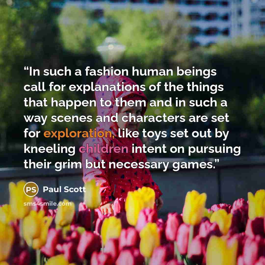 “In such a fashion human beings call for explanations of the things that happen to them and in such a way scenes and characters are set for exploration, like toys set out by kneeling children intent on pursuing their grim but necessary games.” quote by Paul Scott
