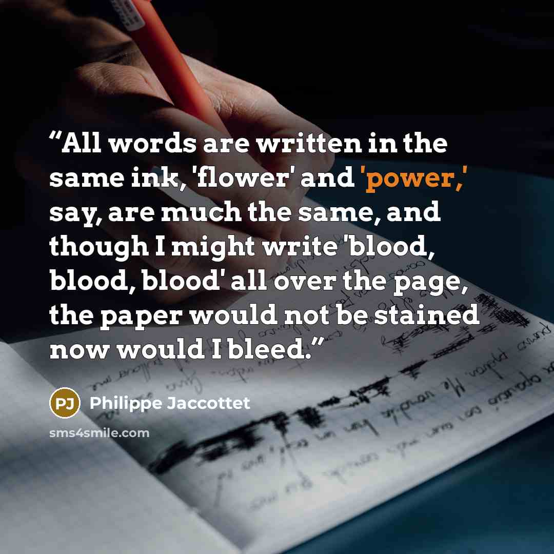 “All words are written in the same ink, 'flower' and 'power,' say, are much the same, and though I might write 'blood, blood, blood' all over the page, the paper would not be stained now would I bleed.” quote by Philippe Jaccottet