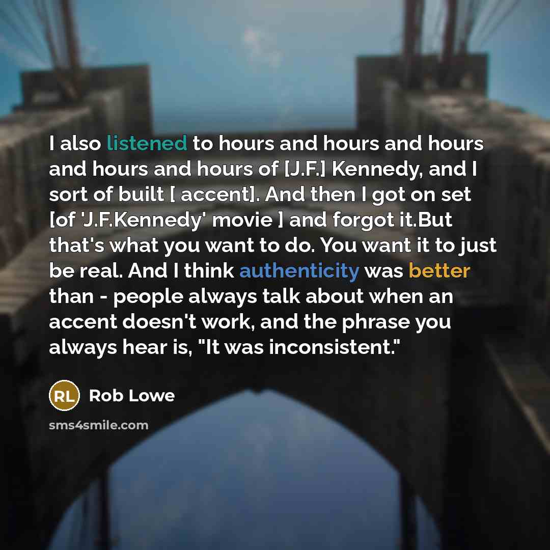 “I also listened to hours and hours and hours and hours and hours of [J.F.] Kennedy, and I sort of built [ accent]. And then I got on set [of 'J.F.Kennedy' movie ] and forgot it.But that's what you want to do. You want it to just be real. And I think authenticity was better than - people always…” quote by Rob Lowe