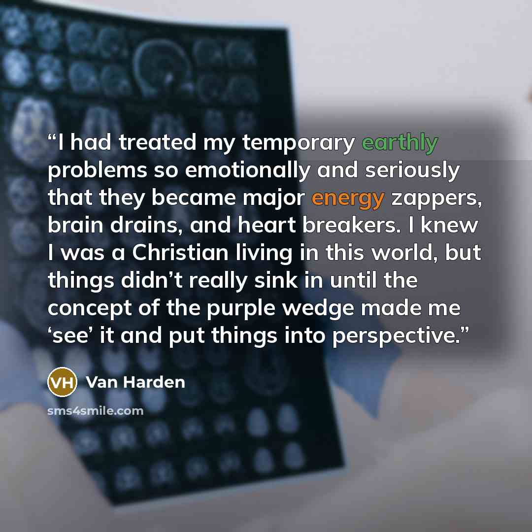 “I had treated my temporary earthly problems so emotionally and seriously that they became major energy zappers, brain drains, and heart breakers. I knew I was a Christian living in this world, but things didn’t really sink in until the concept of the purple wedge made me ‘see’ it and put things…” quote by Van Harden