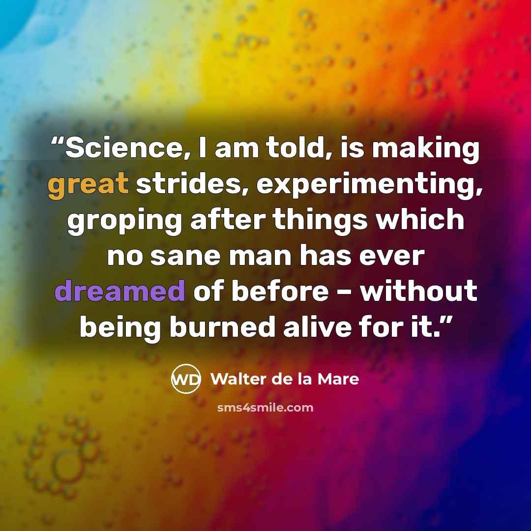 “Science, I am told, is making great strides, experimenting, groping after things which no sane man has ever dreamed of before – without being burned alive for it.” quote by Walter de la Mare