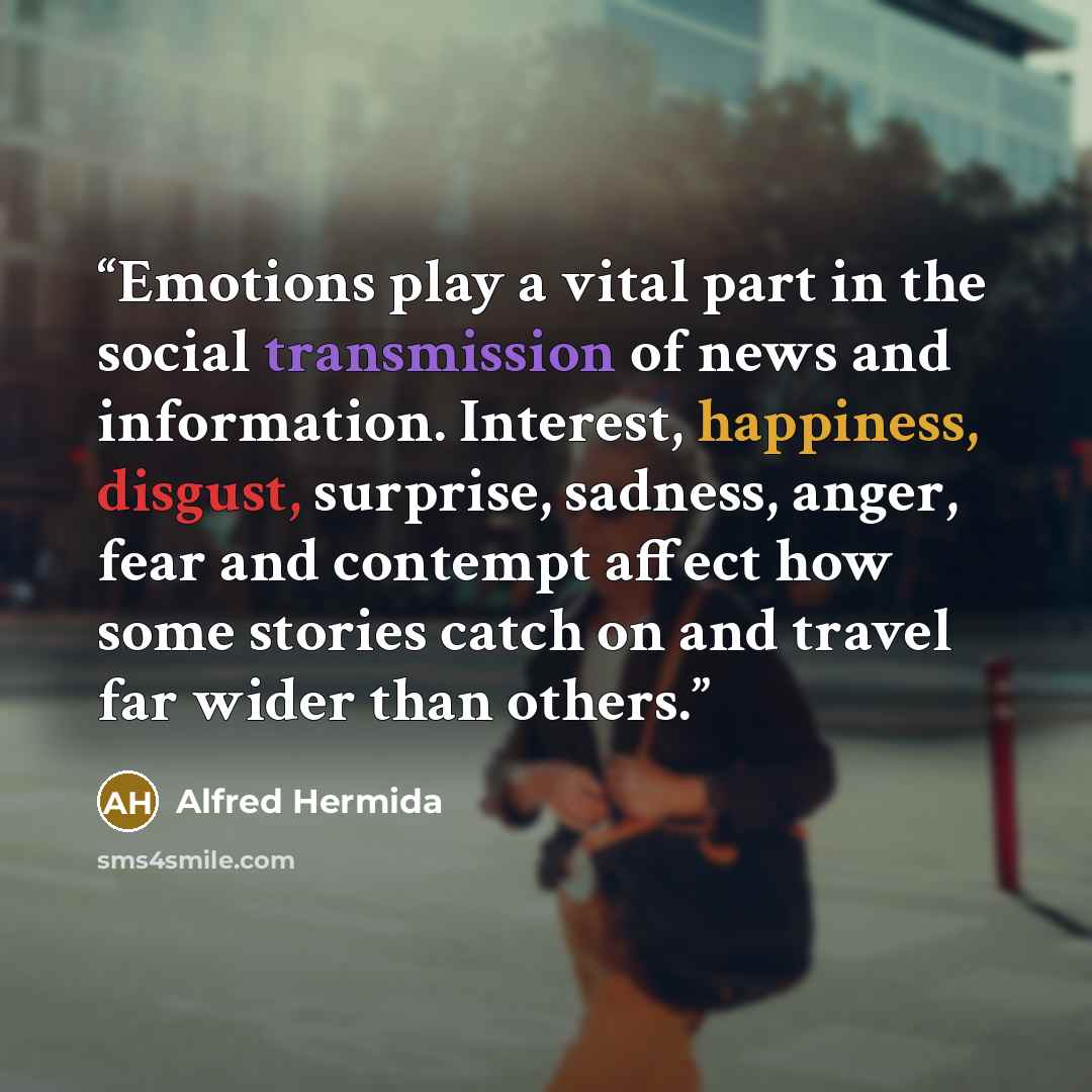 “Emotions play a vital part in the social transmission of news and information. Interest, happiness, disgust, surprise, sadness, anger, fear and contempt affect how some stories catch on and travel far wider than others.” quote by Alfred Hermida