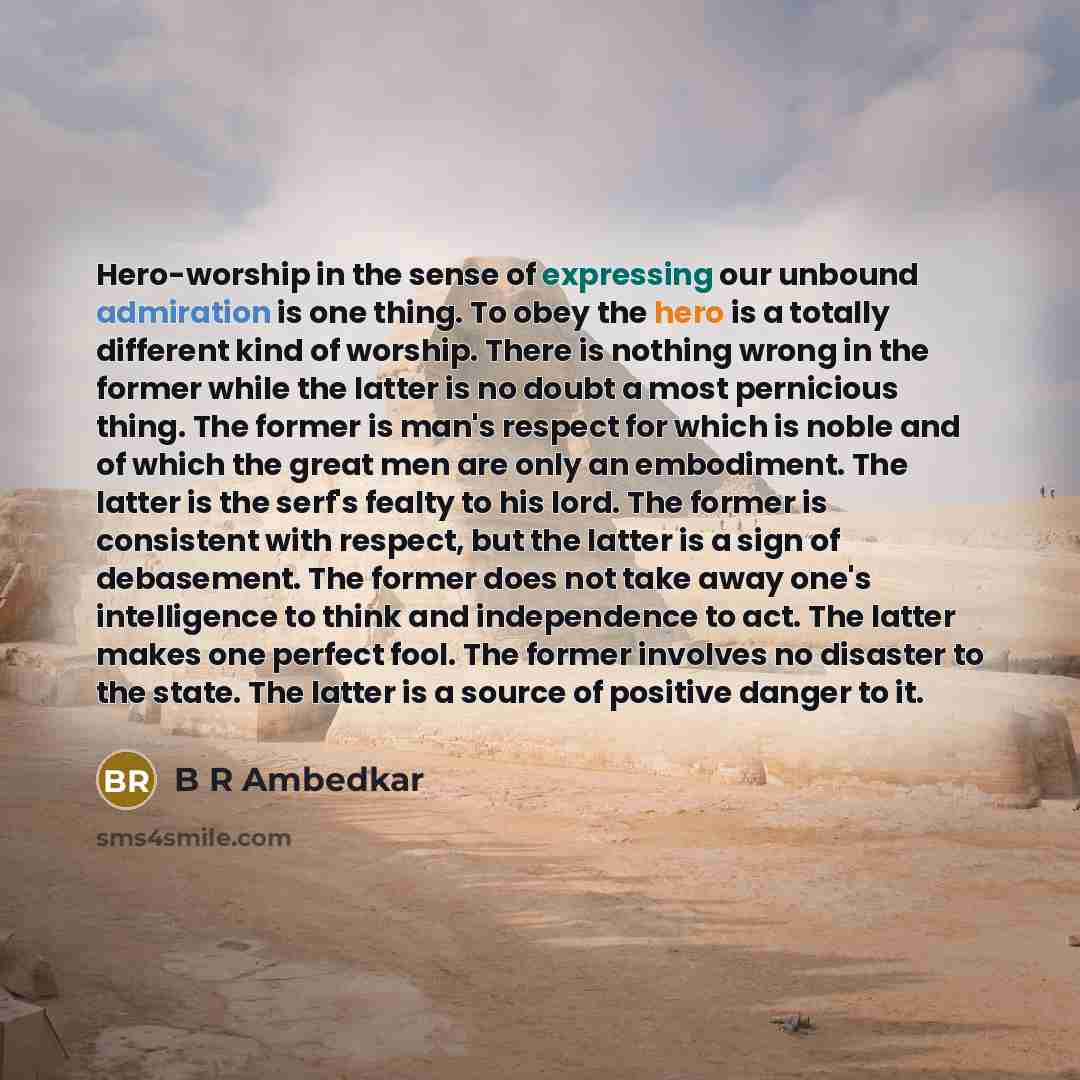 “Hero-worship in the sense of expressing our unbound admiration is one thing. To obey the hero is a totally different kind of worship. There is nothing wrong in the former while the latter is no doubt a most pernicious thing. The former is man's respect for which is noble and of which the great men…” quote by B R Ambedkar