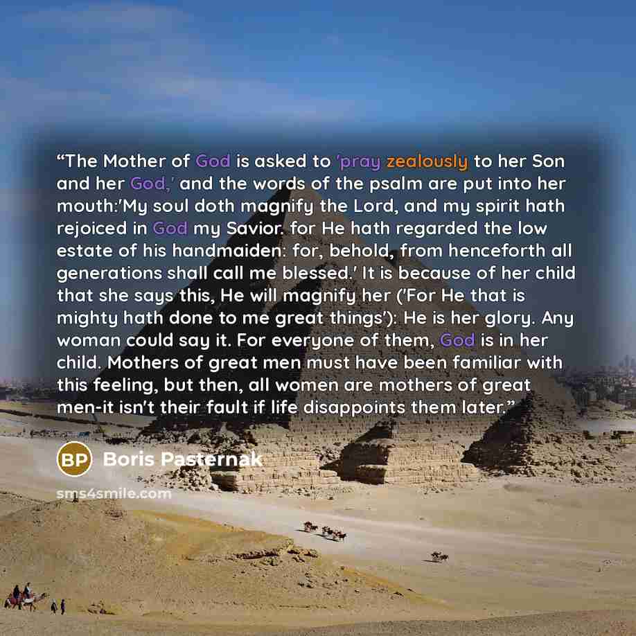 “The Mother of God is asked to 'pray zealously to her Son and her God,' and the words of the psalm are put into her mouth:'My soul doth magnify the Lord, and my spirit hath rejoiced in God my Savior. for He hath regarded the low estate of his handmaiden: for, behold, from henceforth all generations…” quote by Boris Pasternak