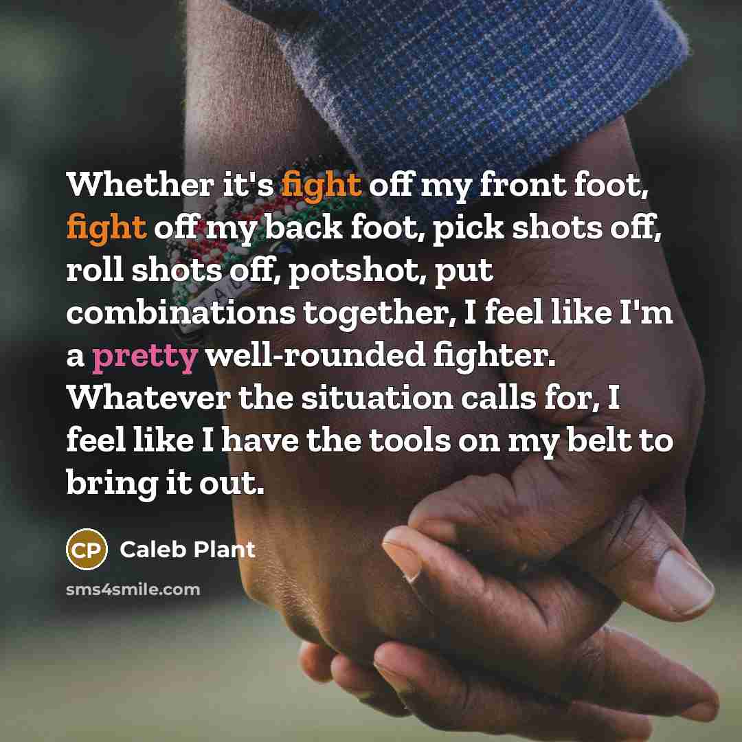 “Whether it's fight off my front foot, fight off my back foot, pick shots off, roll shots off, potshot, put combinations together, I feel like I'm a pretty well-rounded fighter. Whatever the situation calls for, I feel like I have the tools on my belt to bring it out.” quote by Caleb Plant