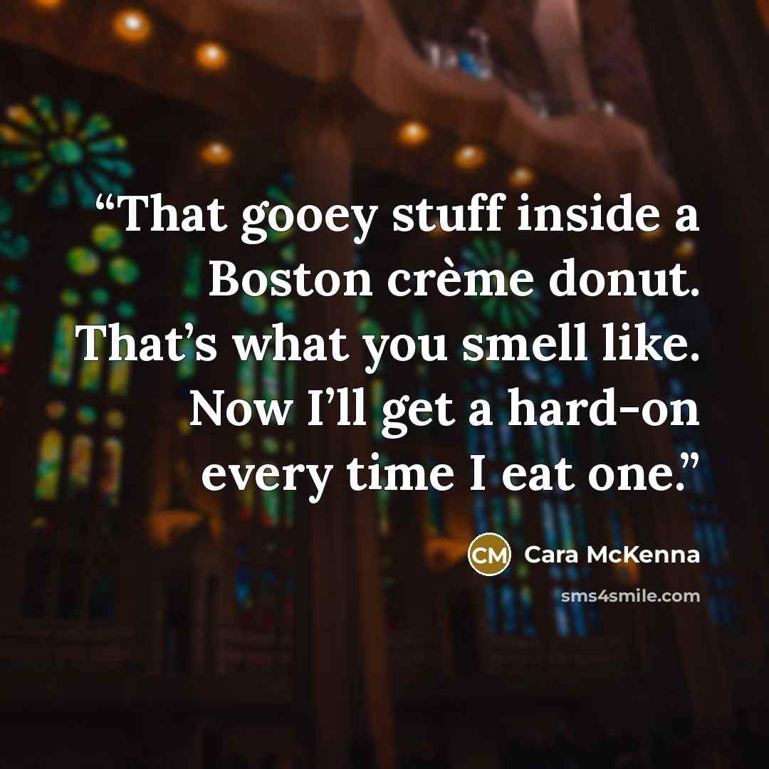 “That gooey stuff inside a Boston crème donut. That’s what you smell like. Now I’ll get a hard-on every time I eat one.” quote by Cara McKenna