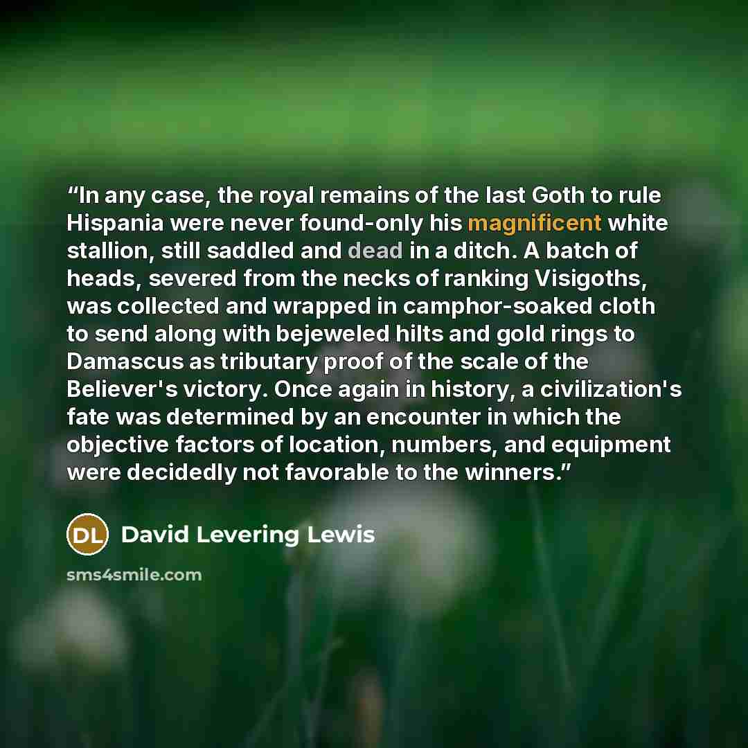 “In any case, the royal remains of the last Goth to rule Hispania were never found-only his magnificent white stallion, still saddled and dead in a ditch. A batch of heads, severed from the necks of ranking Visigoths, was collected and wrapped in camphor-soaked cloth to send along with bejeweled…” quote by David Levering Lewis