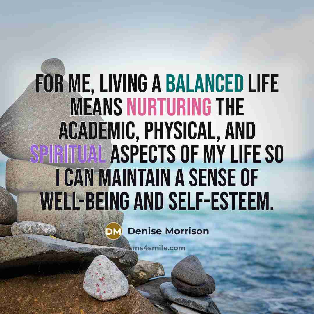 “For me, living a balanced life means nurturing the academic, physical, and spiritual aspects of my life so I can maintain a sense of well-being and self-esteem.” quote by Denise Morrison