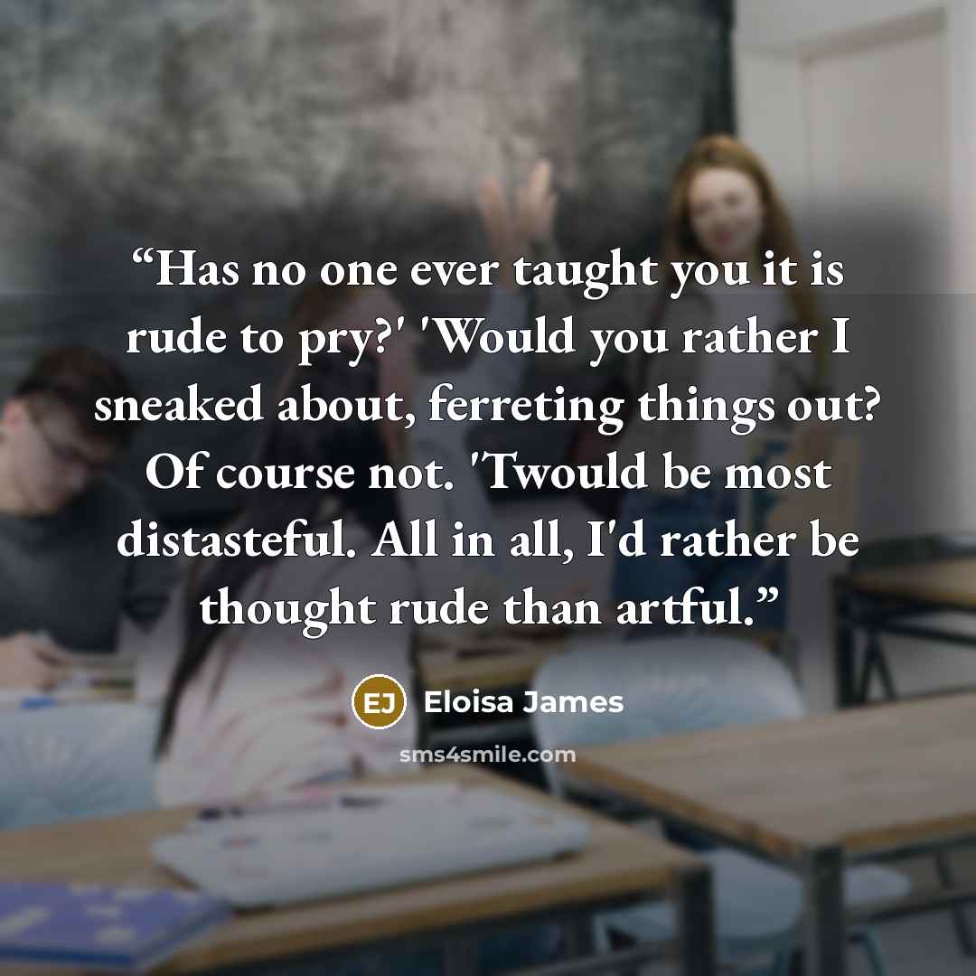 “Has no one ever taught you it is rude to pry?' 'Would you rather I sneaked about, ferreting things out? Of course not. 'Twould be most distasteful. All in all, I'd rather be thought rude than artful.” quote by Eloisa James