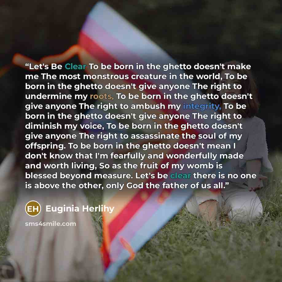 “Let's Be Clear To be born in the ghetto doesn't make me The most monstrous creature in the world, To be born in the ghetto doesn't give anyone The right to undermine my roots, To be born in the ghetto doesn't give anyone The right to ambush my integrity, To be born in the ghetto doesn't give…” quote by Euginia Herlihy