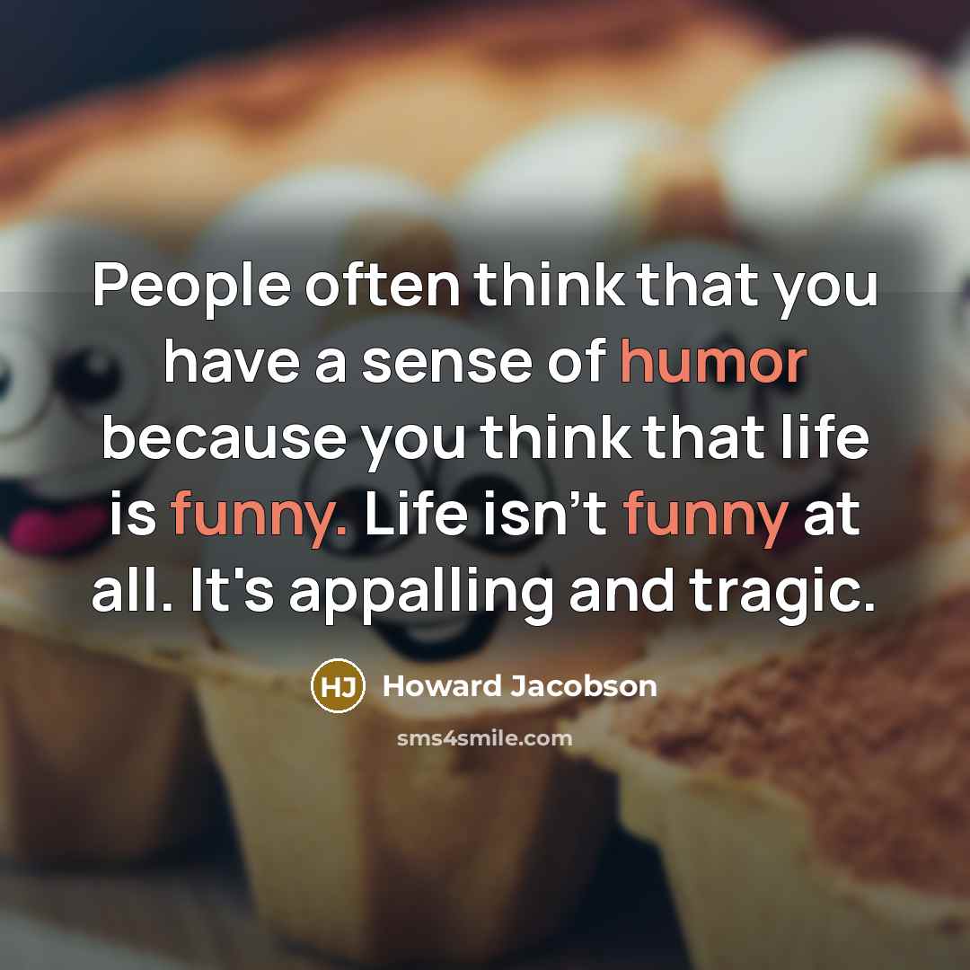 “People often think that you have a sense of humor because you think that life is funny. Life isn't funny at all. It's appalling and tragic.” quote by Howard Jacobson