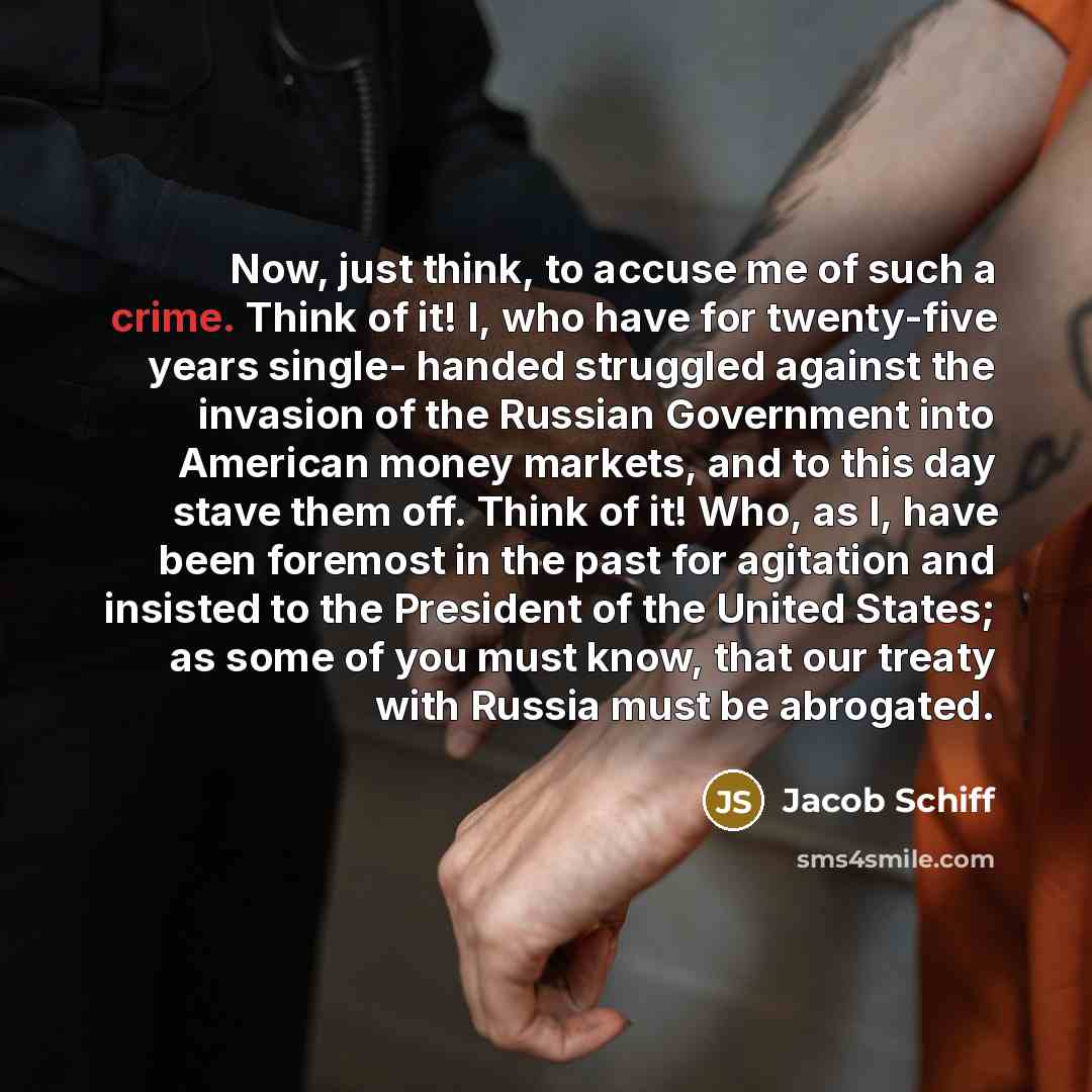 “Now, just think, to accuse me of such a crime. Think of it! I, who have for twenty-five years single- handed struggled against the invasion of the Russian Government into American money markets, and to this day stave them off. Think of it! Who, as I, have been foremost in the past for agitation…” quote by Jacob Schiff