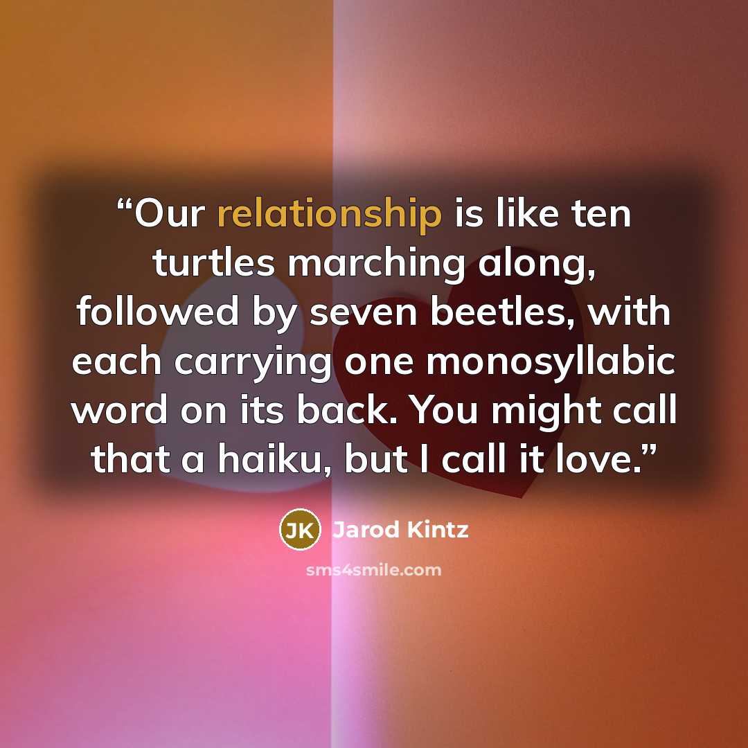 “Our relationship is like ten turtles marching along, followed by seven beetles, with each carrying one monosyllabic word on its back. You might call that a haiku, but I call it love.” quote by Jarod Kintz