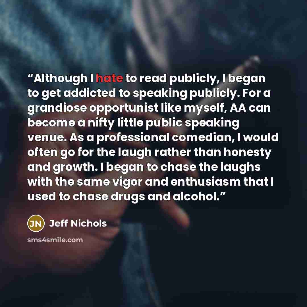 “Although I hate to read publicly, I began to get addicted to speaking publicly. For a grandiose opportunist like myself, AA can become a nifty little public speaking venue. As a professional comedian, I would often go for the laugh rather than honesty and growth. I began to chase the laughs with…” quote by Jeff Nichols