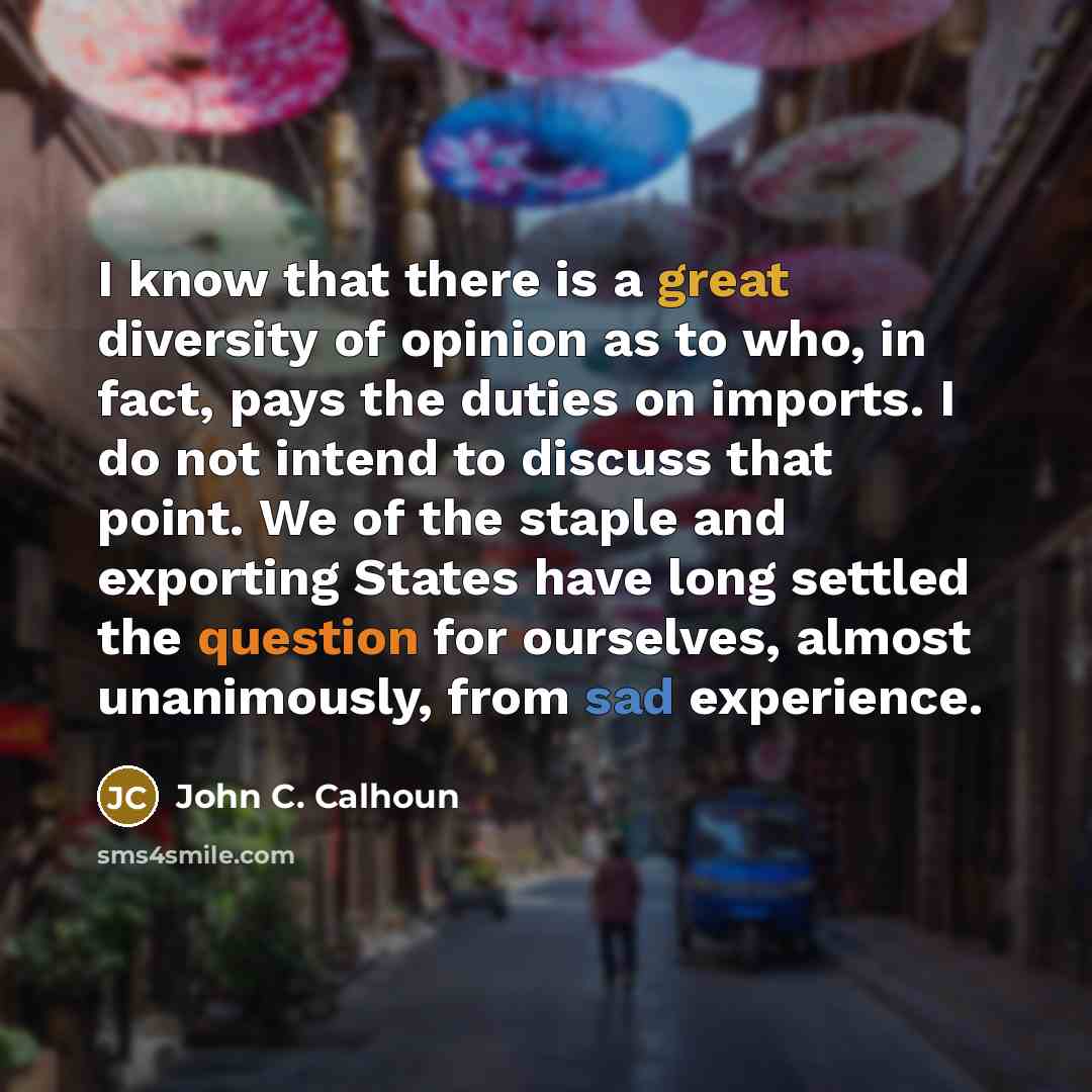 “I know that there is a great diversity of opinion as to who, in fact, pays the duties on imports. I do not intend to discuss that point. We of the staple and exporting States have long settled the question for ourselves, almost unanimously, from sad experience.” quote by John C. Calhoun