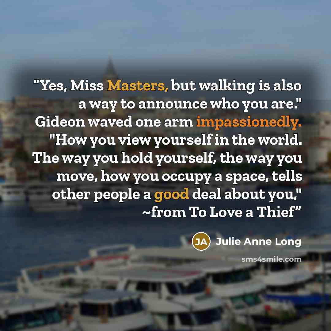 “Yes, Miss Masters, but walking is also a way to announce who you are." Gideon waved one arm impassionedly. "How you view yourself in the world. The way you hold yourself, the way you move, how you occupy a space, tells other people a good deal about you," ~from To Love a Thief” quote by Julie Anne Long