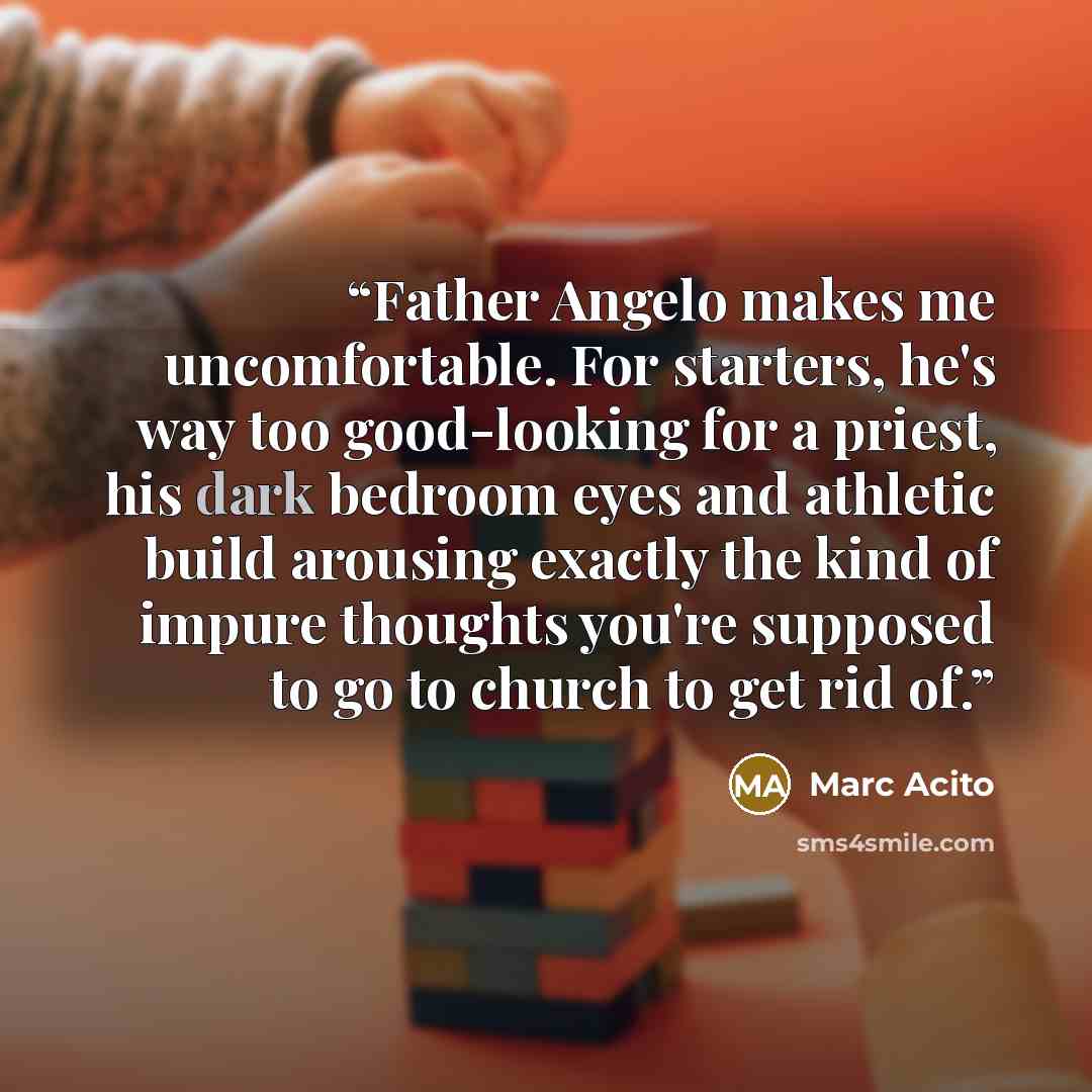 “Father Angelo makes me uncomfortable. For starters, he's way too good-looking for a priest, his dark bedroom eyes and athletic build arousing exactly the kind of impure thoughts you're supposed to go to church to get rid of.” quote by Marc Acito
