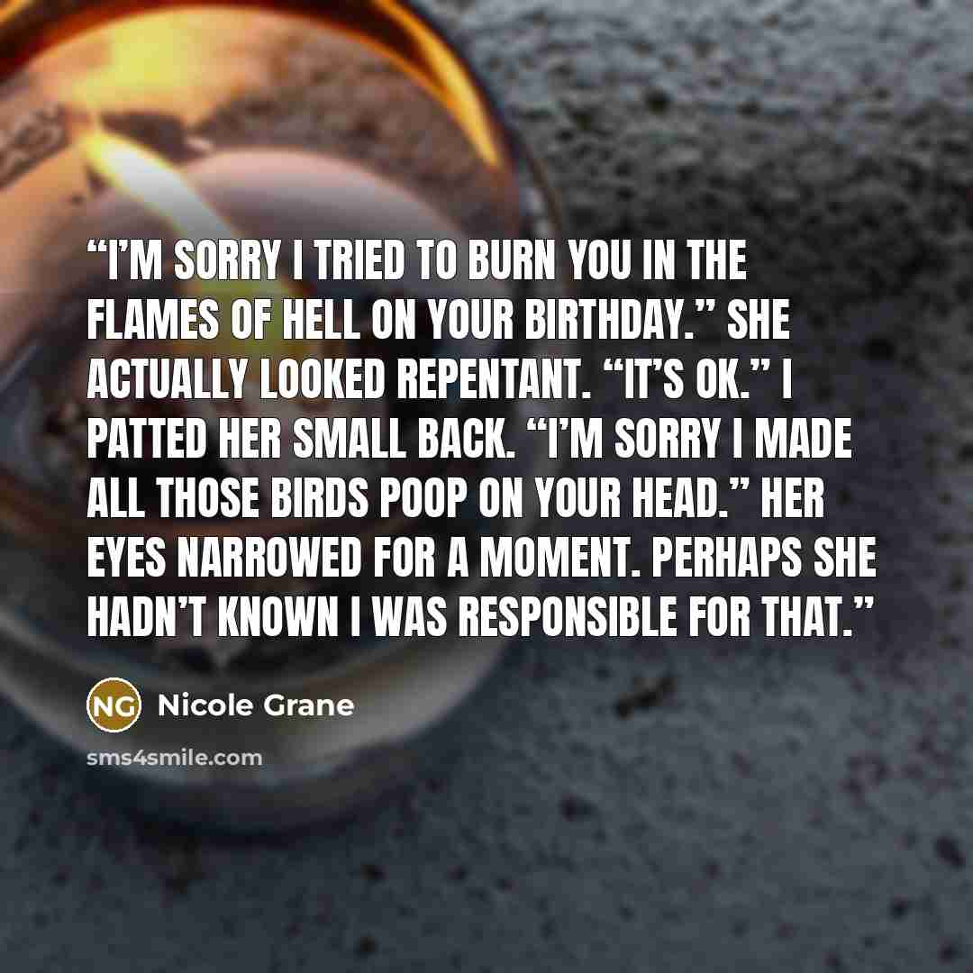 “I’m sorry I tried to burn you in the flames of Hell on your birthday.” She actually looked repentant. “It’s ok.” I patted her small back. “I’m sorry I made all those birds poop on your head.” Her eyes narrowed for a moment. Perhaps she hadn’t known I was responsible for that.” quote by Nicole Grane