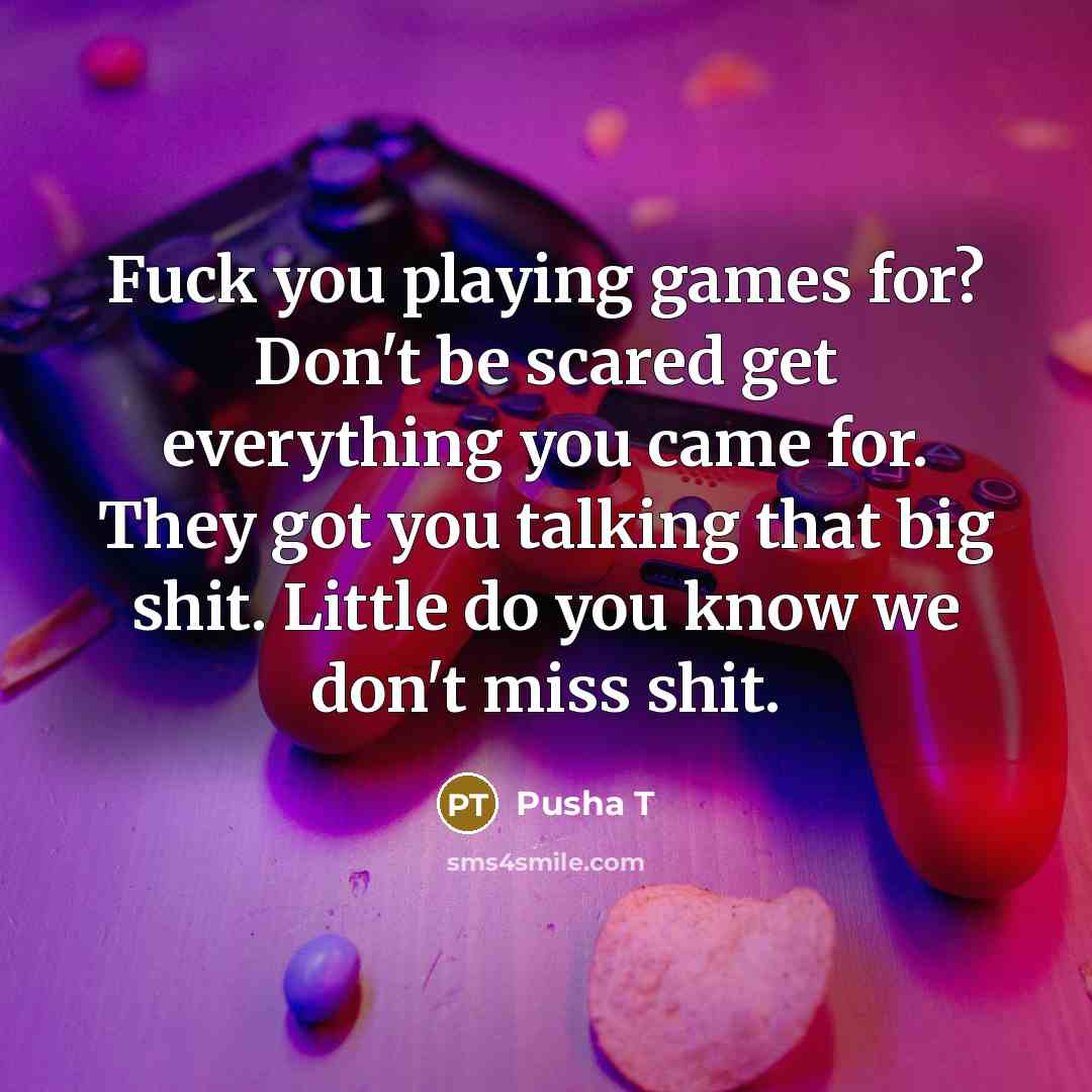 “Fuck you playing games for? Don't be scared get everything you came for. They got you talking that big shit. Little do you know we don't miss shit.” quote by Pusha T