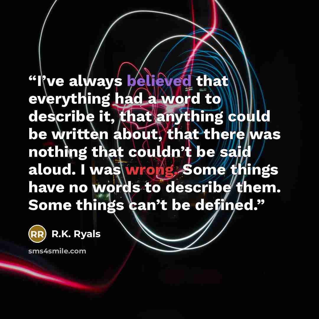 “I’ve always believed that everything had a word to describe it, that anything could be written about, that there was nothing that couldn’t be said aloud. I was wrong. Some things have no words to describe them. Some things can’t be defined.” quote by R.K. Ryals