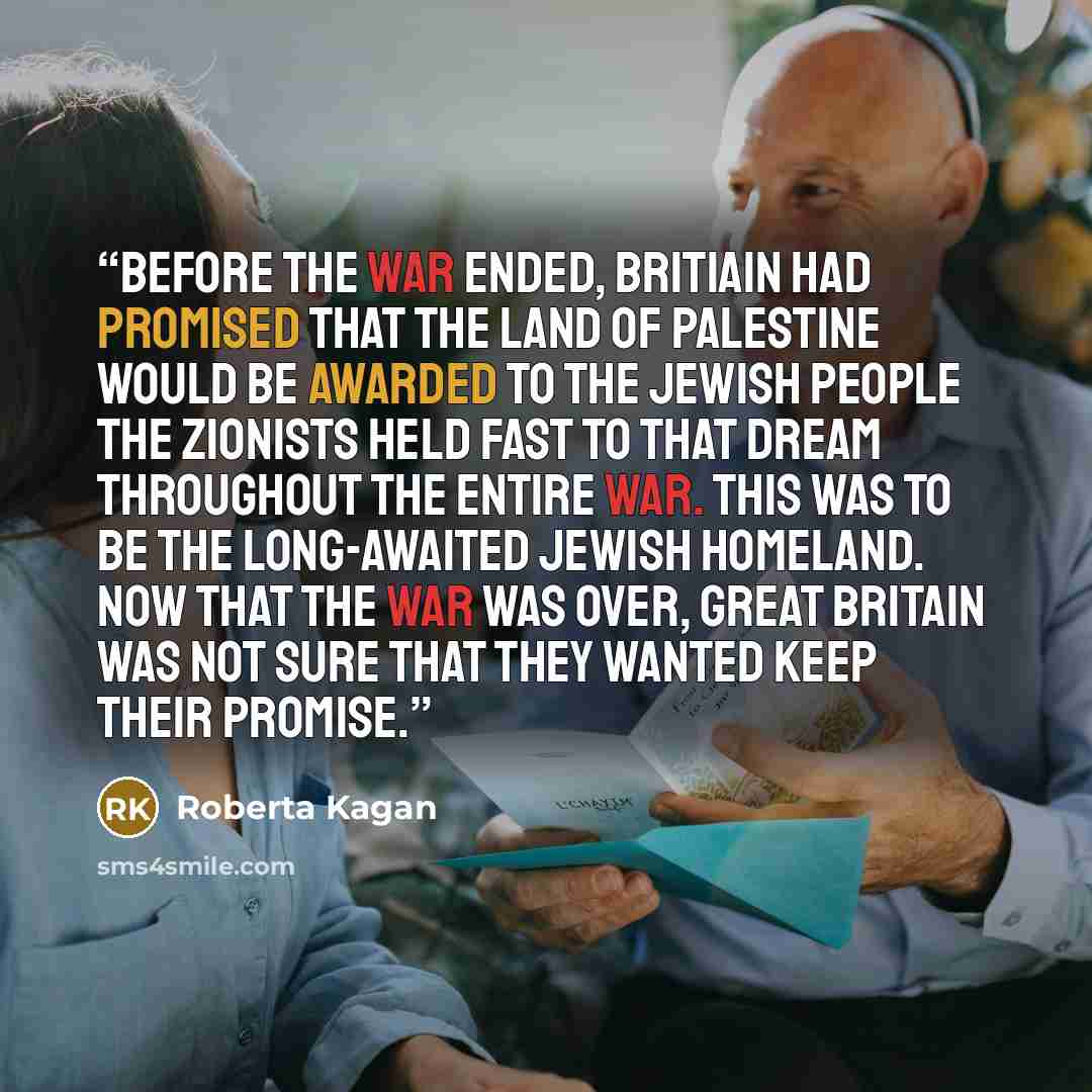 “Before the war ended, Britiain had promised that the land of Palestine would be awarded to the Jewish people The Zionists held fast to that dream throughout the entire war. This was to be the long-awaited Jewish homeland. Now that the war was over, Great Britain was not sure that they wanted keep…” quote by Roberta Kagan