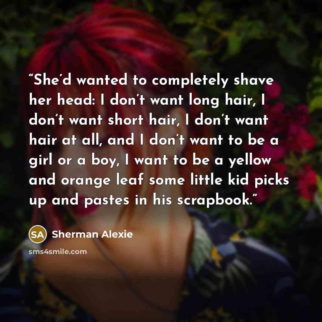 “She’d wanted to completely shave her head: I don’t want long hair, I don’t want short hair, I don’t want hair at all, and I don’t want to be a girl or a boy, I want to be a yellow and orange leaf some little kid picks up and pastes in his scrapbook.” quote by Sherman Alexie